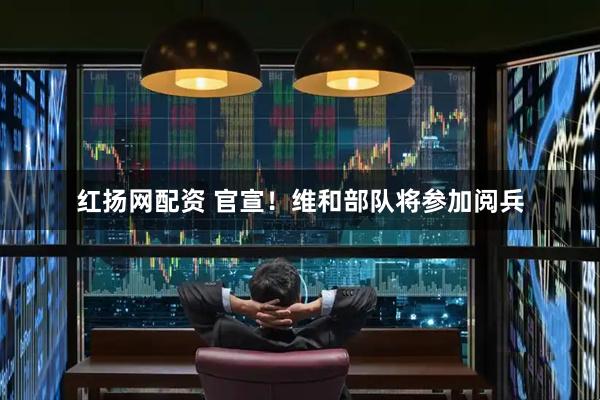红扬网配资 官宣！维和部队将参加阅兵