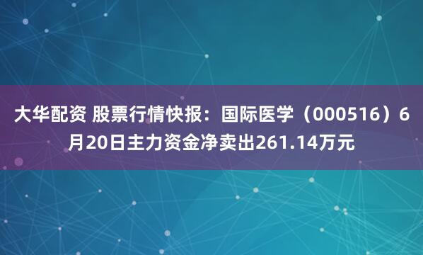 大华配资 股票行情快报：国际医学（000516）6月20日主力资金净卖出261.14万元