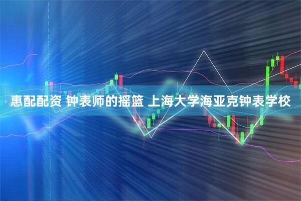 惠配配资 钟表师的摇篮 上海大学海亚克钟表学校