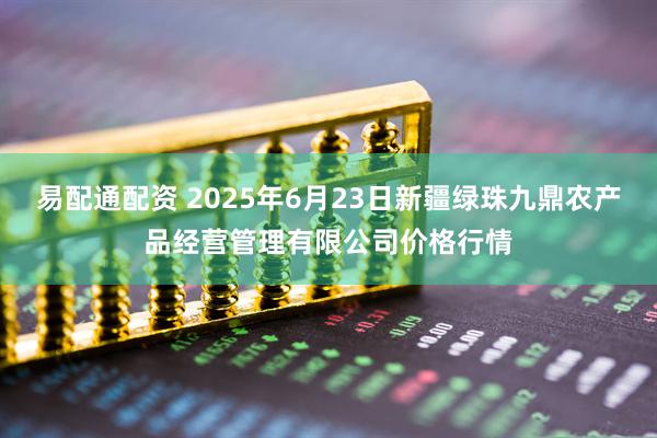 易配通配资 2025年6月23日新疆绿珠九鼎农产品经营管理有限公司价格行情