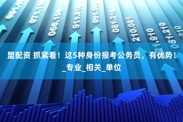 盟配资 抓紧看！这5种身份报考公务员，有优势！_专业_相关_单位