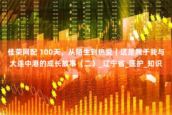佳荣网配 100天，从陌生到热爱｜这是属于我与大连中港的成长故事（二）_辽宁省_医护_知识