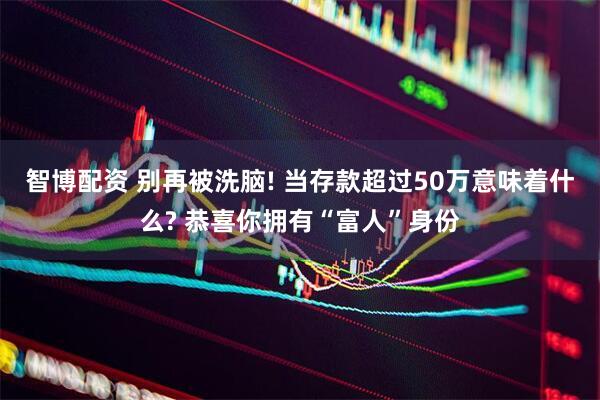 智博配资 别再被洗脑! 当存款超过50万意味着什么? 恭喜你拥有“富人”身份