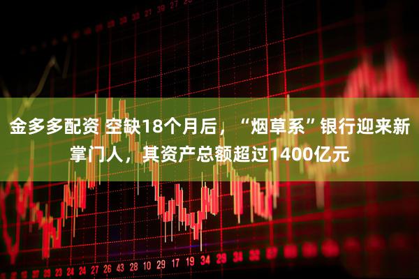 金多多配资 空缺18个月后，“烟草系”银行迎来新掌门人，其资产总额超过1400亿元