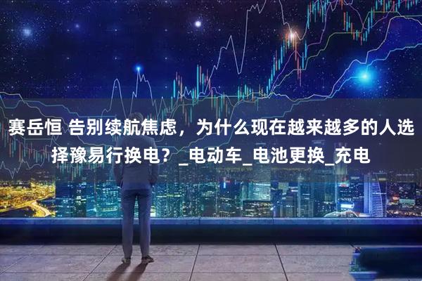 赛岳恒 告别续航焦虑，为什么现在越来越多的人选择豫易行换电？_电动车_电池更换_充电