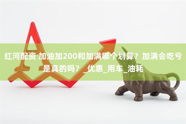 红河配资 加油加200和加满哪个划算？加满会吃亏是真的吗？_优惠_用车_油耗