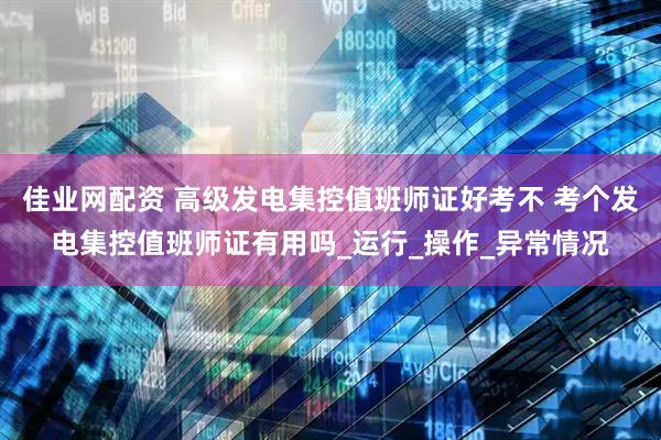 佳业网配资 高级发电集控值班师证好考不 考个发电集控值班师证有用吗_运行_操作_异常情况