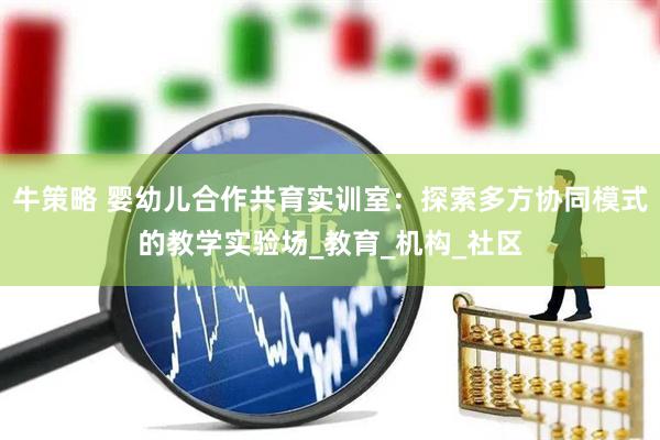 牛策略 婴幼儿合作共育实训室：探索多方协同模式的教学实验场_教育_机构_社区