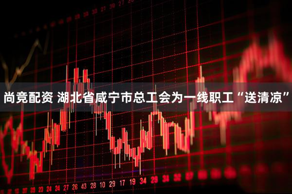 尚竞配资 湖北省咸宁市总工会为一线职工“送清凉”