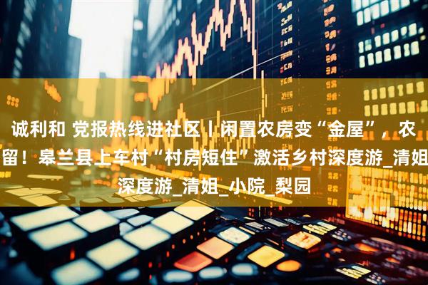 诚利和 党报热线进社区丨闲置农房变“金屋”，农家饭香引客留！皋兰县上车村“村房短住”激活乡村深度游_清姐_小院_梨园
