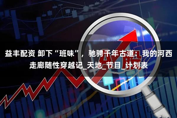 益丰配资 卸下“班味”，驰骋千年古道：我的河西走廊随性穿越记_天地_节目_计划表