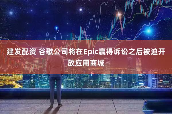 建发配资 谷歌公司将在Epic赢得诉讼之后被迫开放应用商城