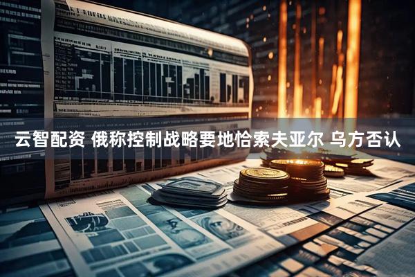云智配资 俄称控制战略要地恰索夫亚尔 乌方否认