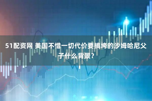 51配资网 美国不惜一切代价要搞垮的沙姆哈尼父子什么背景？