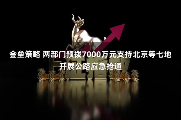 金垒策略 两部门预拨7000万元支持北京等七地开展公路应急抢通