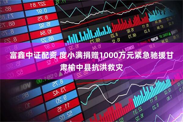 富鑫中证配资 度小满捐赠1000万元紧急驰援甘肃榆中县抗洪救灾