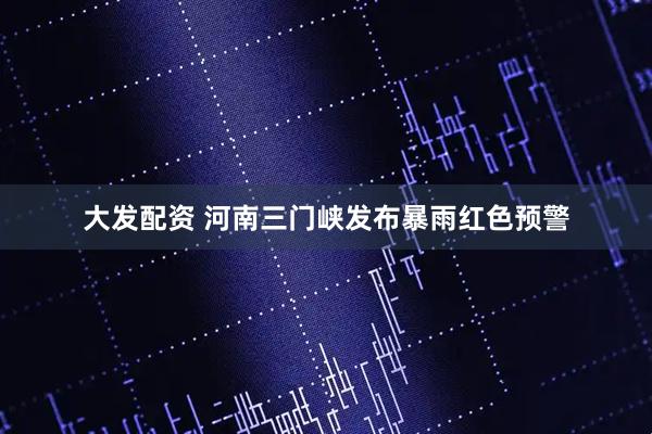 大发配资 河南三门峡发布暴雨红色预警