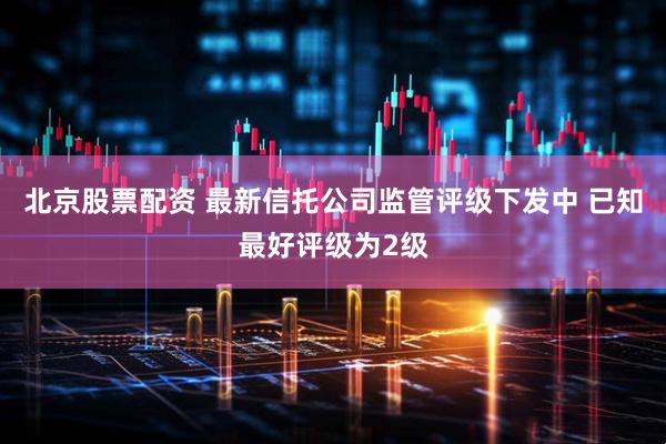 北京股票配资 最新信托公司监管评级下发中 已知最好评级为2级